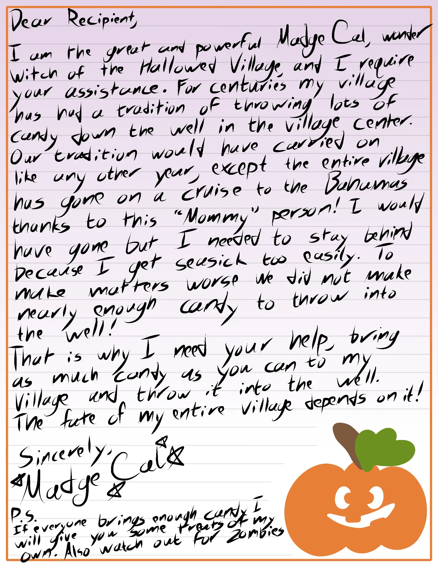 Dear Recipient, I am the great and power Madge Cal, wonder witch of teh Hallowed Village and I require your assistance. For centuries my village has had a tradition of throwing lots of candy down the well in the village center. Our tradition would have carried on like any other year, except the entire village has gone on a cruise to the Bahamas thanks to this "Mommy" person! I would have gone but I needed to stay behind because I get seasick too easily. To make matters worse we did not make nearly enough candy to throw into the well! That is why I need your help, bring as much candy as you can to my village and throw it into the well. The future of my entire village depends on it! Sincerely, Madge Cal P.S. If everyone brings enough candy I will give you some treats of my own. Also watch out for zombies